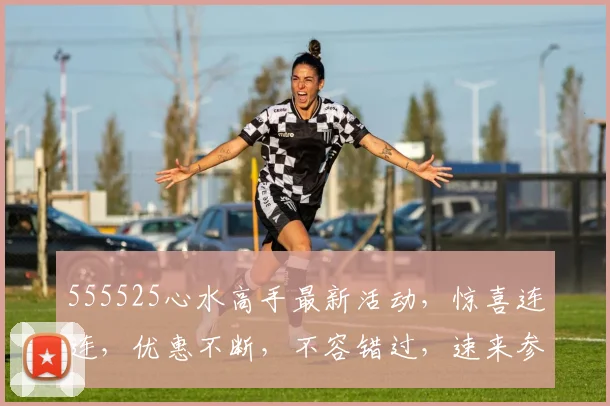 555525心水高手最新活动，惊喜连连，优惠不断，不容错过，速来参与