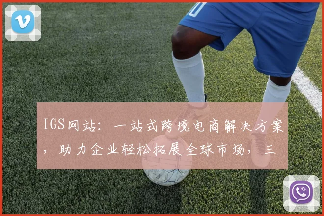 IGS网站：一站式跨境电商解决方案，助力企业轻松拓展全球市场，三重优惠等你来